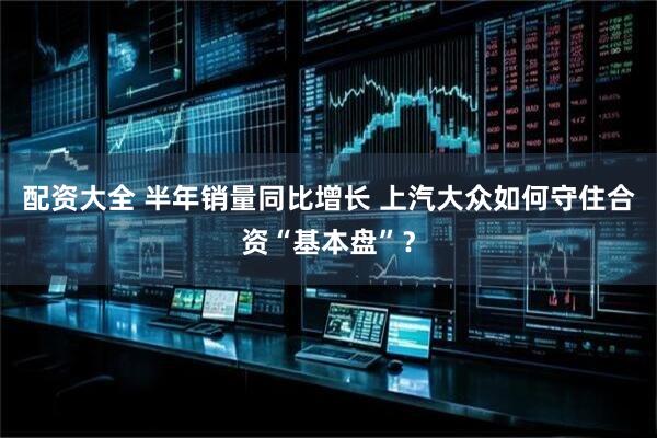 配资大全 半年销量同比增长 上汽大众如何守住合资“基本盘”？