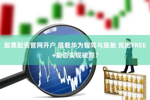股票配资官网开户 搭载华为智驾与座舱 岚图FREE+能否实现破局？