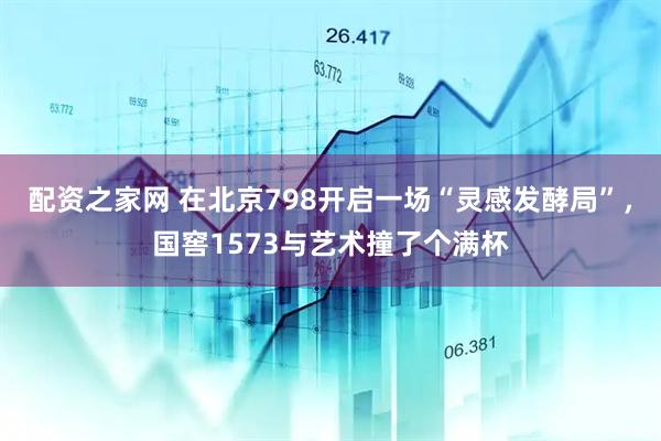 配资之家网 在北京798开启一场“灵感发酵局”，国窖1573与艺术撞了个满杯