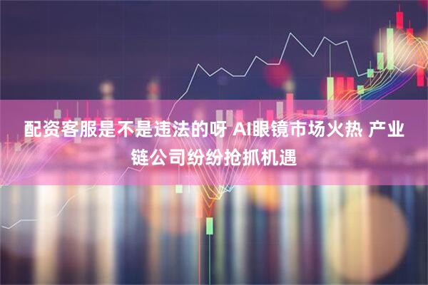 配资客服是不是违法的呀 AI眼镜市场火热 产业链公司纷纷抢抓机遇