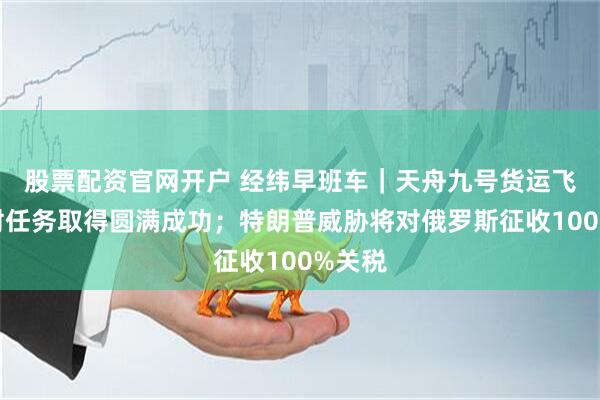 股票配资官网开户 经纬早班车｜天舟九号货运飞船发射任务取得圆满成功；特朗普威胁将对俄罗斯征收100%关税