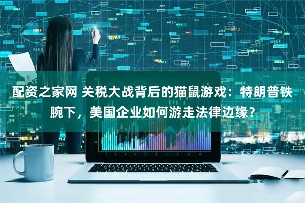 配资之家网 关税大战背后的猫鼠游戏：特朗普铁腕下，美国企业如何游走法律边缘？