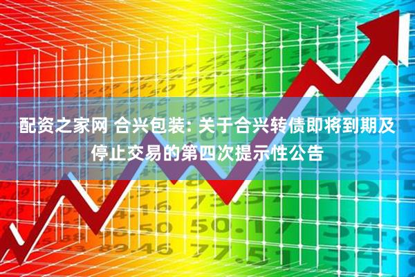 配资之家网 合兴包装: 关于合兴转债即将到期及停止交易的第四次提示性公告