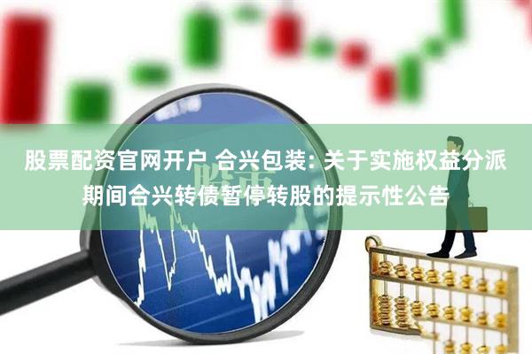 股票配资官网开户 合兴包装: 关于实施权益分派期间合兴转债暂停转股的提示性公告