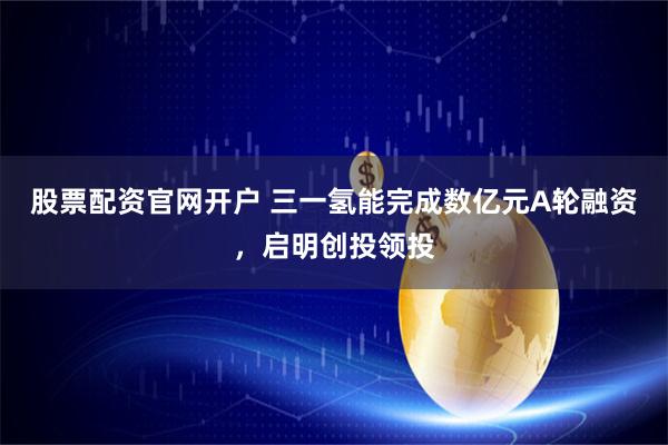 股票配资官网开户 三一氢能完成数亿元A轮融资，启明创投领投