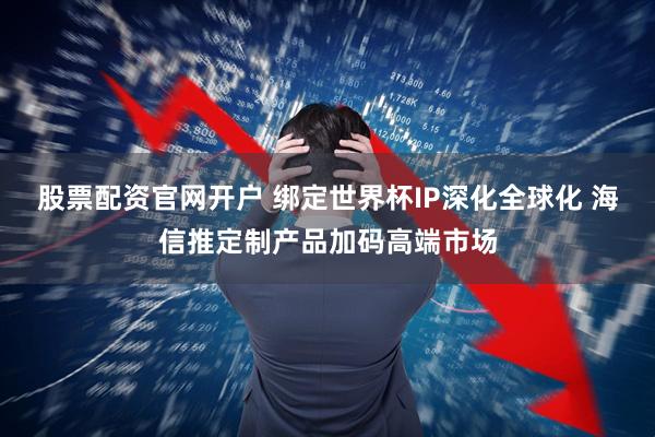 股票配资官网开户 绑定世界杯IP深化全球化 海信推定制产品加码高端市场