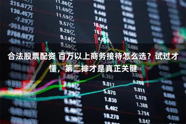 合法股票配资 百万以上商务接待怎么选？试过才懂，第二排才是真正关键